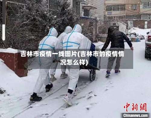 吉林市疫情一线图片(吉林市的疫情情况怎么样)-第1张图片