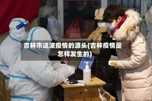 吉林市这波疫情的源头(吉林疫情是怎样发生的)-第2张图片