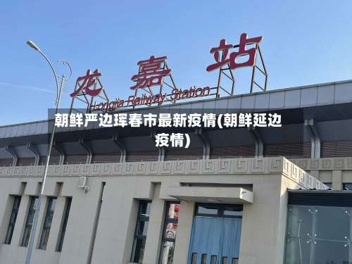 朝鲜严边珲春市最新疫情(朝鲜延边疫情)-第1张图片
