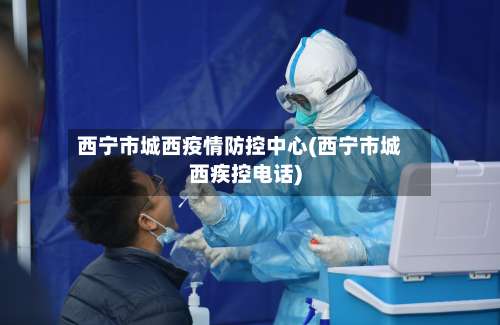 西宁市城西疫情防控中心(西宁市城西疾控电话)-第3张图片