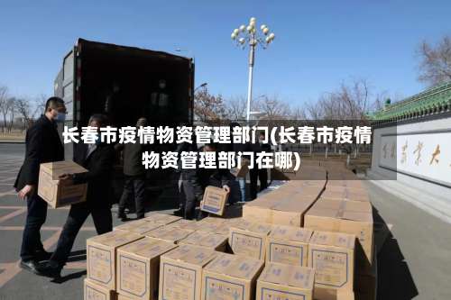 长春市疫情物资管理部门(长春市疫情物资管理部门在哪)-第2张图片