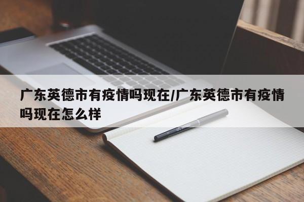 广东英德市有疫情吗现在/广东英德市有疫情吗现在怎么样